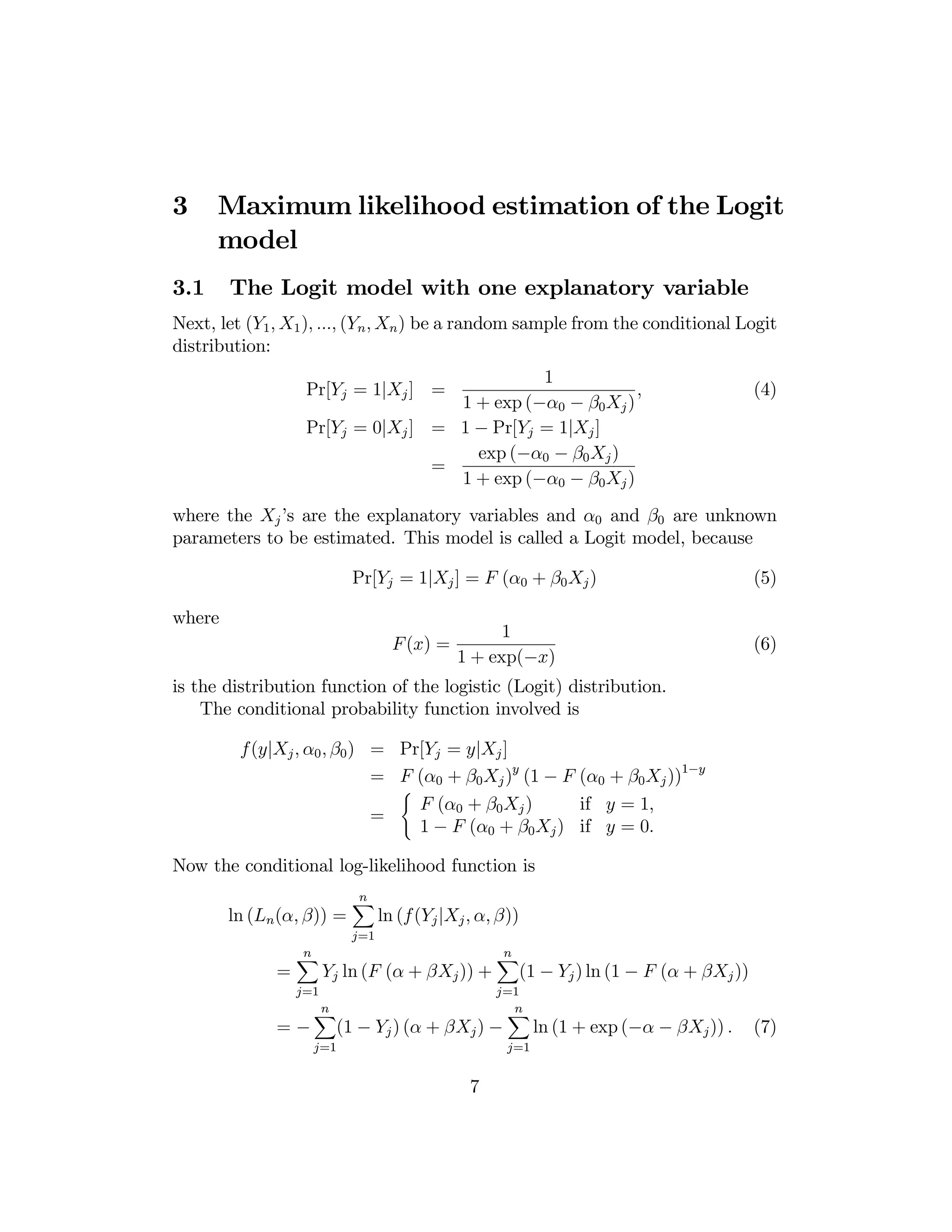 3

Maximum likelihood estimation of the Logit
model

3.1

The Logit model with one explanatory variable

Next, let (Y1 , X1 ), ..., (Yn , Xn ) be a random sample from the conditional Logit
distribution:
1
,
1 + exp (−α0 − β0 Xj )
Pr[Yj = 0|Xj ] = 1 − Pr[Yj = 1|Xj ]
exp (−α0 − β0 Xj )
=
1 + exp (−α0 − β0 Xj )
Pr[Yj = 1|Xj ] =

(4)

where the Xj ’s are the explanatory variables and α0 and β0 are unknown
parameters to be estimated. This model is called a Logit model, because
Pr[Yj = 1|Xj ] = F (α0 + β0 Xj )
where
F (x) =

1
1 + exp(−x)

(5)

(6)

is the distribution function of the logistic (Logit) distribution.
The conditional probability function involved is
f(y|Xj , α0 , β0 ) = Pr[Yj = y|Xj ]
= F (α0 + β0 Xj )y (1 − F (α0 + β0 Xj ))1−y
(
F (α0 + β0 Xj )
if y = 1,
=
1 − F (α0 + β0 Xj ) if y = 0.
Now the conditional log-likelihood function is
ln (Ln (α, β)) =

n
X

j=1

=

n
X

ln (f (Yj |Xj , α, β))

Yj ln (F (α + βXj )) +

j=1

=−

n
X

(1 − Yj ) ln (1 − F (α + βXj ))

j=1
n
X

n
X

(1 − Yj ) (α + βXj ) −

j=1

7

j=1

ln (1 + exp (−α − βXj )) .

(7)

 