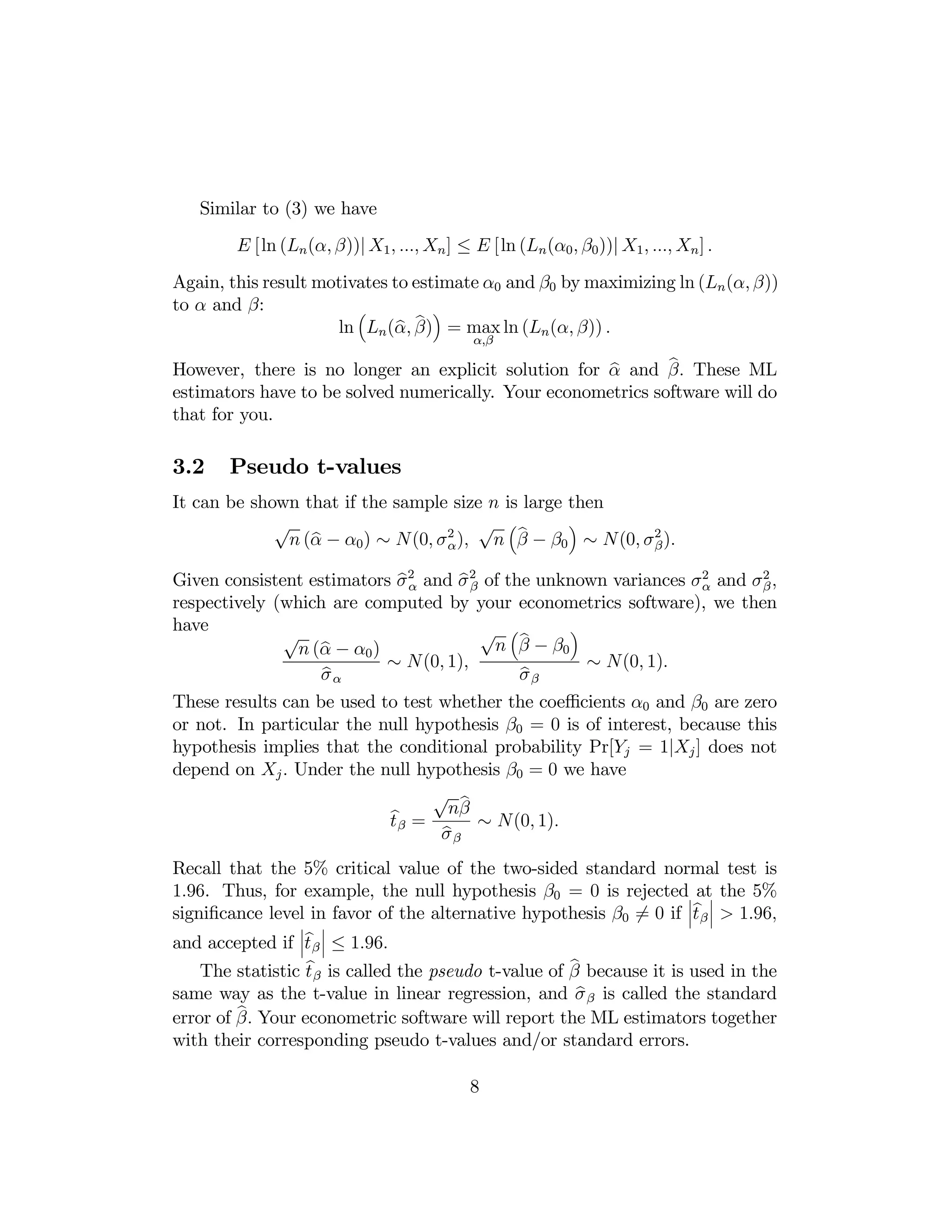 Similar to (3) we have
E [ln (Ln (α, β))| X1 , ..., Xn ] ≤ E [ln (Ln (α0 , β0 ))| X1 , ..., Xn ] .
Again, this result motivates to estimate α0 and β0 by maximizing ln (Ln (α, β))
to α and β:
³
´
b b
ln Ln (α, β) = max ln (Ln (α, β)) .
α,β

b
b
However, there is no longer an explicit solution for α and β. These ML
estimators have to be solved numerically. Your econometrics software will do
that for you.

3.2

Pseudo t-values

It can be shown that if the sample size n is large then
´
√
√ ³b
b
n (α − α0 ) ∼ N (0, σ 2 ), n β − β0 ∼ N (0, σ 2 ).
α
β

bα
bβ
Given consistent estimators σ 2 and σ 2 of the unknown variances σ 2 and σ 2 ,
α
β
respectively (which are computed by your econometrics software), we then
have
´
√ ³b
√
n β − β0
b − α0 )
n (α
∼ N (0, 1),
∼ N(0, 1).
b
b
σα
σβ
These results can be used to test whether the coeﬃcients α0 and β0 are zero
or not. In particular the null hypothesis β0 = 0 is of interest, because this
hypothesis implies that the conditional probability Pr[Yj = 1|Xj ] does not
depend on Xj . Under the null hypothesis β0 = 0 we have
√ b
bβ = nβ ∼ N(0, 1).
t
b
σβ

Recall that the 5% critical value of the two-sided standard normal test is
1.96. Thus, for example, the null hypothesis β0 = 0 is rejected¯ at¯ the 5%
¯b ¯
signiﬁcance level in favor of the alternative hypothesis β0 6= 0 if ¯t β ¯ > 1.96,
¯

¯

¯b ¯
and accepted if ¯t β ¯ ≤ 1.96.

b
b
The statistic t β is called the pseudo t-value of β because it is used in the
b
same way as the t-value in linear regression, and σ β is called the standard
b Your econometric software will report the ML estimators together
error of β.
with their corresponding pseudo t-values and/or standard errors.

8

 
