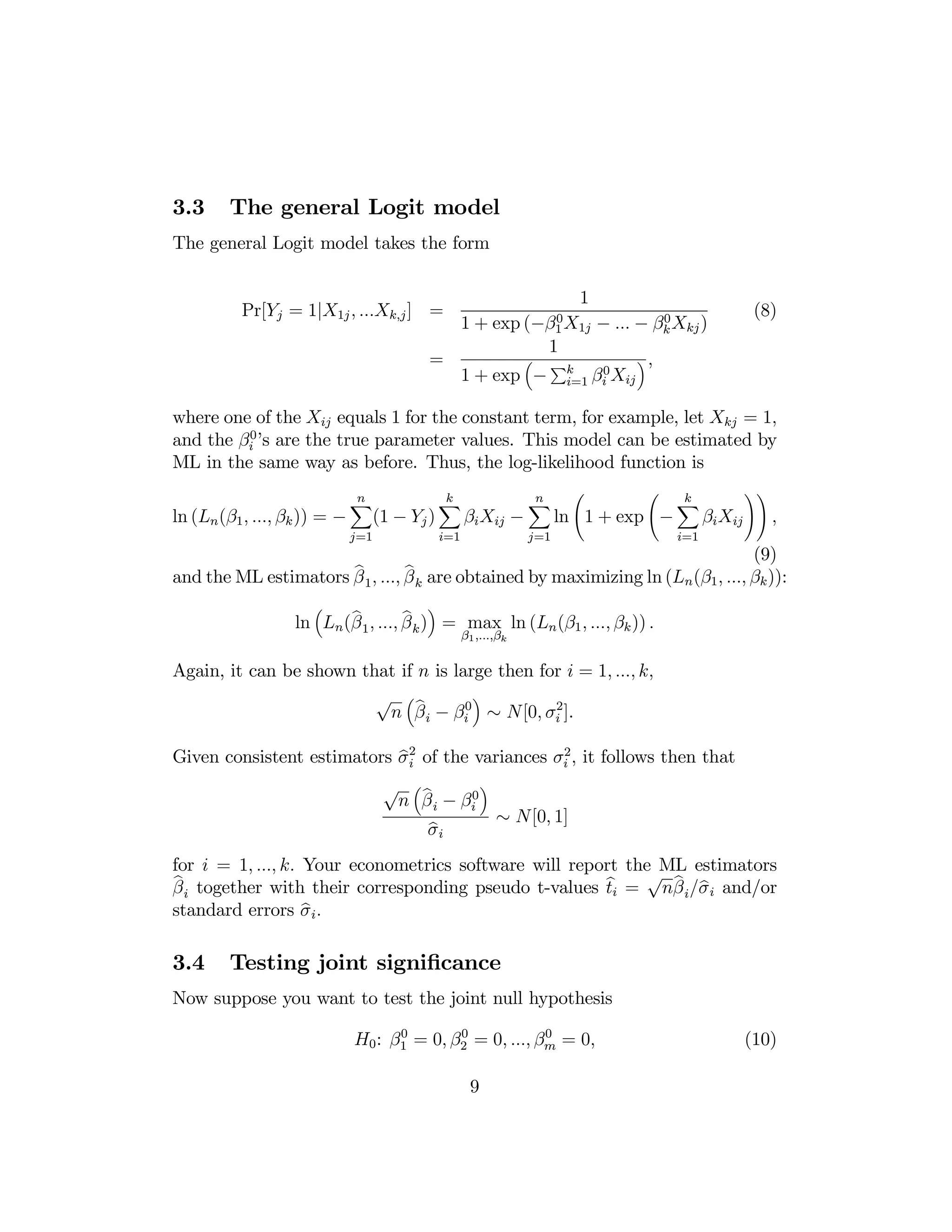 3.3

The general Logit model

The general Logit model takes the form

Pr[Yj = 1|X1j , ...Xk,j ] =
=

1
1+

0
exp (−β1 X1j

³

1 + exp −

0
− ... − βk Xkj )

1
Pk

i=1

βi0 Xij

(8)

´,

where one of the Xij equals 1 for the constant term, for example, let Xkj = 1,
and the βi0 ’s are the true parameter values. This model can be estimated by
ML in the same way as before. Thus, the log-likelihood function is
ln (Ln (β1 , ..., βk )) = −

n
X

j=1

(1 − Yj )

k
X
i=1

βi Xij −

n
X

j=1

Ã

Ã

ln 1 + exp −

k
X

βi Xij

i=1

!!

,

(9)

b
b
and the ML estimators β 1 , ..., β k are obtained by maximizing ln (Ln (β1 , ..., βk )):
³

´

b
b
ln Ln (β 1 , ..., β k ) = max ln (Ln (β1 , ..., βk )) .
β1 ,...,βk

Again, it can be shown that if n is large then for i = 1, ..., k,
´
√ ³b
2
n β i − βi0 ∼ N[0, σi ].

2
bi
Given consistent estimators σ 2 of the variances σi , it follows then that

´
√ ³b
n β i − βi0
b
σi

∼ N[0, 1]

for i = 1, ..., k. Your econometrics software will report the ML estimators
√ b
b
b
b
β i together with their corresponding pseudo t-values ti = nβ i /σ i and/or
b i.
standard errors σ

3.4

Testing joint signiﬁcance

Now suppose you want to test the joint null hypothesis
0
0
0
H0 : β1 = 0, β2 = 0, ..., βm = 0,

9

(10)

 