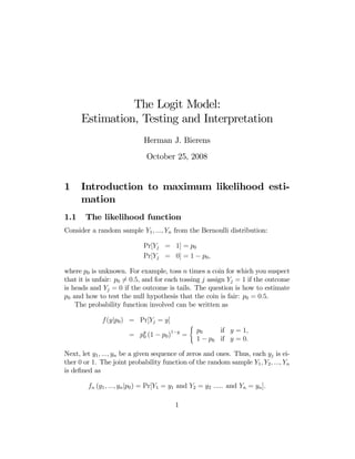 The Logit Model:
Estimation, Testing and Interpretation
Herman J. Bierens
October 25, 2008

1
1.1

Introduction to maximum likelihood estimation
The likelihood function

Consider a random sample Y1 , ..., Yn from the Bernoulli distribution:
Pr[Yj = 1] = p0
Pr[Yj = 0] = 1 − p0 ,
where p0 is unknown. For example, toss n times a coin for which you suspect
that it is unfair: p0 6= 0.5, and for each tossing j assign Yj = 1 if the outcome
is heads and Yj = 0 if the outcome is tails. The question is how to estimate
p0 and how to test the null hypothesis that the coin is fair: p0 = 0.5.
The probability function involved can be written as
f(y|p0 ) = Pr[Yj = y]
=

py
0

1−y

(1 − p0 )

=

(

p0
if y = 1,
1 − p0 if y = 0.

Next, let y1 , ..., yn be a given sequence of zeros and ones. Thus, each yj is either 0 or 1. The joint probability function of the random sample Y1 , Y2 , ..., Yn
is deﬁned as
fn (y1 , ..., yn |p0 ) = Pr[Y1 = y1 and Y2 = y2 ..... and Yn = yn ].
1

 