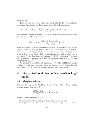 where m < k.
There are two ways to do that. One way is akin to the F test in linear
regression: Re-estimate the Logit model under the null hypothesis:
³

´

e
e
ln Ln (0, .., 0, β m+1 , ..., β k ) =

max

βm+1 ,...,βk

ln (Ln (0, .., 0, βm+1 , ..., βk )) .

and compare the log-likelihoods2 . It can be shown that under the null hypothesis (10) and for large samples,
Ã

e
e
Ln (0, .., 0, β m+1 , ..., β k )
LRm = −2 ln
b
b
Ln (β 1 , ..., β k )

!

∼ χ2 ,
m

where the degrees of freedom m corresponds to the number of restrictions
imposed under the null hypothesis. This is the so-called likelihood ratio test,
which is conducted right-sided. For example, choose the 5% signiﬁcance
level, look up in the table of the χ2 distribution the critical value c such
that for a χ2 distributed random variable Zm , Pr[Zm > c] = 0.05. Then the
m
null hypothesis (10) is rejected at the 5% signiﬁcance level if LRm > c and
accepted if LRm ≤ c.
An alternative test of the null hypothesis (10) is the Wald test, which is
conducted in the same way as for linear regression models.3 Under the null
hypothesis (10) the Wald test statistic has also a χ2 distribution.
m

4

Interpretation of the coeﬃcients of the Logit
model

4.1

Marginal eﬀects

Consider the Logit model (5). If β0 > 0 then Pr[Yj = 1|Xj ] = F (α0 + β0 Xj )
is an increasing function of Xj :
dP [Yj = 1|Xj ]
= β0 .F 0 (α0 + β0 Xj ),
dXj
where F 0 is the derivative of (6):
2
3

Your econometric software will report the log-likelihood function value.
In EasyReg International the Wald test can be conducted simply by point-and-click.

10

 