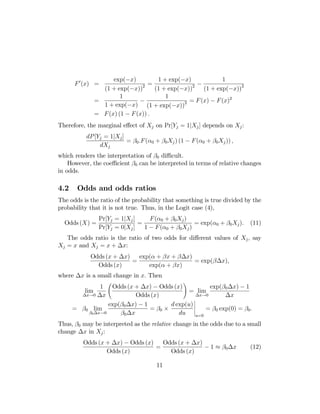 exp(−x)
1 + exp(−x)
1
2 =
2 −
(1 + exp(−x))
(1 + exp(−x))
(1 + exp(−x))2
1
1
=
−
= F (x) − F (x)2
1 + exp(−x) (1 + exp(−x))2
= F (x) (1 − F (x)) .

F 0 (x) =

Therefore, the marginal eﬀect of Xj on Pr[Yj = 1|Xj ] depends on Xj :
dP [Yj = 1|Xj ]
= β0 .F (α0 + β0 Xj ) (1 − F (α0 + β0 Xj )) ,
dXj
which renders the interpretation of β0 diﬃcult.
However, the coeﬃcient β0 can be interpreted in terms of relative changes
in odds.

4.2

Odds and odds ratios

The odds is the ratio of the probability that something is true divided by the
probability that it is not true. Thus, in the Logit case (4),
Odds (X) =

Pr[Yj = 1|Xj ]
F (α0 + β0 Xj )
=
= exp(α0 + β0 Xj ).
Pr[Yj = 0|Xj ]
1 − F (α0 + β0 Xj )

(11)

The odds ratio is the ratio of two odds for diﬀerent values of Xj , say
Xj = x and Xj = x + ∆x:
exp(α + βx + β∆x)
Odds (x + ∆x)
=
= exp(β∆x),
Odds (x)
exp(α + βx)
where ∆x is a small change in x. Then
Ã

!

Odds (x + ∆x) − Odds (x)
exp(β0 ∆x) − 1
= lim
∆x→0
Odds (x)
∆x
¯
exp(β0 ∆x) − 1
d exp(u) ¯
¯
¯
= β0 lim
= β0 ×
= β0 exp(0) = β0 .
β0 ∆x→0
β0 ∆x
du ¯u=0
1
lim
∆x→0 ∆x

Thus, β0 may be interpreted as the relative change in the odds due to a small
change ∆x in Xj :
Odds (x + ∆x) − Odds (x)
Odds (x + ∆x)
=
− 1 ≈ β0 ∆x
Odds (x)
Odds (x)
11

(12)

 