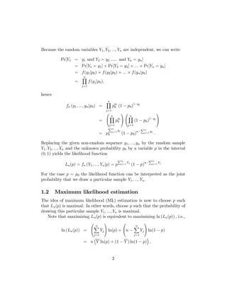Because the random variables Y1 , Y2 , ..., Yn are independent, we can write
Pr[Y1 = y1 and Y2 = y2 ..... and Yn = yn ]
= Pr[Y1 = y1 ] × Pr[Y2 = y2 ] × ... × Pr[Yn = yn ]
= f (y1 |p0 ) × f (y2 |p0 ) × ... × f (yn |p0 )
=

n
Y

j=1

f(yj |p0 ),

hence
fn (y1 , ..., yn |p0 ) =
=

n
Y

j=1

⎛

y

p0j (1 − p0 )1−yj
⎞⎛

n
Y

n
yj ⎠ ⎝ Y
⎝
p0
(1
j=1
j=1

Pn

= p0

j=1

yj

⎞

1−yj ⎠

− p0 )
Pn

(1 − p0 )n−

j=1

yj

.

Replacing the given non-random sequence y1 , ..., yn by the random sample
Y1 , Y2 , ..., Yn and the unknown probability p0 by a variable p in the interval
(0, 1) yields the likelihood function
Pn

Ln (p) = fn (Y1 , ..., Yn |p) = p

j=1

Yj

Pn

(1 − p)n−

j=1

Yj

For the case p = p0 the likelihood function can be interpreted as the joint
probability that we draw a particular sample Y1 , ..., Yn .

1.2

Maximum likelihood estimation

The idea of maximum likelihood (ML) estimation is now to choose p such
that Ln (p) is maximal. In other words, choose p such that the probability of
drawing this particular sample Y1 , ..., Yn is maximal.
Note that maximizing Ln (p) is equivalent to maximizing ln (Ln (p)) , i.e.,
⎛

ln (Ln (p)) = ⎝

n
X

j=1

³

⎞

⎛

Yj ⎠ ln(p) + ⎝n −

n
X

j=1

⎞

Yj ⎠ ln(1 − p)
´

= n Y ln(p) + (1 − Y ) ln(1 − p) ,
2

 
