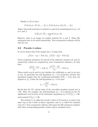 Similar to (3) we have
E [ln (Ln (α, β))| X1 , ..., Xn ] ≤ E [ln (Ln (α0 , β0 ))| X1 , ..., Xn ] .
Again, this result motivates to estimate α0 and β0 by maximizing ln (Ln (α, β))
to α and β:
³
´
b b
ln Ln (α, β) = max ln (Ln (α, β)) .
α,β

b
b
However, there is no longer an explicit solution for α and β. These ML
estimators have to be solved numerically. Your econometrics software will do
that for you.

3.2

Pseudo t-values

It can be shown that if the sample size n is large then
´
√
√ ³b
b
n (α − α0 ) ∼ N (0, σ 2 ), n β − β0 ∼ N (0, σ 2 ).
α
β

bα
bβ
Given consistent estimators σ 2 and σ 2 of the unknown variances σ 2 and σ 2 ,
α
β
respectively (which are computed by your econometrics software), we then
have
´
√ ³b
√
n β − β0
b − α0 )
n (α
∼ N (0, 1),
∼ N(0, 1).
b
b
σα
σβ
These results can be used to test whether the coeﬃcients α0 and β0 are zero
or not. In particular the null hypothesis β0 = 0 is of interest, because this
hypothesis implies that the conditional probability Pr[Yj = 1|Xj ] does not
depend on Xj . Under the null hypothesis β0 = 0 we have
√ b
bβ = nβ ∼ N(0, 1).
t
b
σβ

Recall that the 5% critical value of the two-sided standard normal test is
1.96. Thus, for example, the null hypothesis β0 = 0 is rejected¯ at¯ the 5%
¯b ¯
signiﬁcance level in favor of the alternative hypothesis β0 6= 0 if ¯t β ¯ > 1.96,
¯

¯

¯b ¯
and accepted if ¯t β ¯ ≤ 1.96.

b
b
The statistic t β is called the pseudo t-value of β because it is used in the
b
same way as the t-value in linear regression, and σ β is called the standard
b Your econometric software will report the ML estimators together
error of β.
with their corresponding pseudo t-values and/or standard errors.

8

 