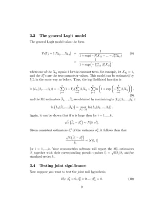 3.3

The general Logit model

The general Logit model takes the form

Pr[Yj = 1|X1j , ...Xk,j ] =
=

1
1+

0
exp (−β1 X1j

³

1 + exp −

0
− ... − βk Xkj )

1
Pk

i=1

βi0 Xij

(8)

´,

where one of the Xij equals 1 for the constant term, for example, let Xkj = 1,
and the βi0 ’s are the true parameter values. This model can be estimated by
ML in the same way as before. Thus, the log-likelihood function is
ln (Ln (β1 , ..., βk )) = −

n
X

j=1

(1 − Yj )

k
X
i=1

βi Xij −

n
X

j=1

Ã

Ã

ln 1 + exp −

k
X

βi Xij

i=1

!!

,

(9)

b
b
and the ML estimators β 1 , ..., β k are obtained by maximizing ln (Ln (β1 , ..., βk )):
³

´

b
b
ln Ln (β 1 , ..., β k ) = max ln (Ln (β1 , ..., βk )) .
β1 ,...,βk

Again, it can be shown that if n is large then for i = 1, ..., k,
´
√ ³b
2
n β i − βi0 ∼ N[0, σi ].

2
bi
Given consistent estimators σ 2 of the variances σi , it follows then that

´
√ ³b
n β i − βi0
b
σi

∼ N[0, 1]

for i = 1, ..., k. Your econometrics software will report the ML estimators
√ b
b
b
b
β i together with their corresponding pseudo t-values ti = nβ i /σ i and/or
b i.
standard errors σ

3.4

Testing joint signiﬁcance

Now suppose you want to test the joint null hypothesis
0
0
0
H0 : β1 = 0, β2 = 0, ..., βm = 0,

9

(10)

 