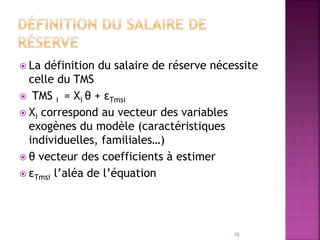  La définition du salaire de réserve nécessite
celle du TMS
 TMS i = Xi θ + εTmsi
 Xi correspond au vecteur des variables
exogènes du modèle (caractéristiques
individuelles, familiales…)
 θ vecteur des coefficients à estimer
 εTmsi l’aléa de l’équation
15
 