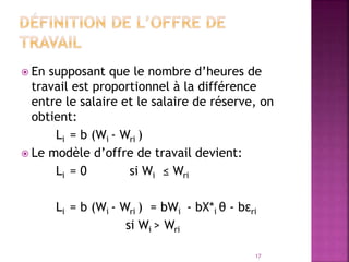  En supposant que le nombre d’heures de
travail est proportionnel à la différence
entre le salaire et le salaire de réserve, on
obtient:
Li = b (Wi - Wri )
 Le modèle d’offre de travail devient:
Li = 0 si Wi ≤ Wri
Li = b (Wi - Wri ) = bWi - bX*i θ - bεri
si Wi > Wri
17
 