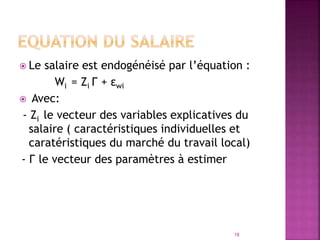  Le salaire est endogénéisé par l’équation :
Wi = Zi Γ + εwi
 Avec:
- Zi le vecteur des variables explicatives du
salaire ( caractéristiques individuelles et
caratéristiques du marché du travail local)
- Γ le vecteur des paramètres à estimer
18
 