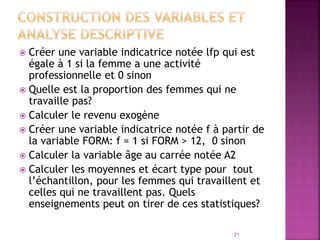  Créer une variable indicatrice notée lfp qui est
égale à 1 si la femme a une activité
professionnelle et 0 sinon
 Quelle est la proportion des femmes qui ne
travaille pas?
 Calculer le revenu exogène
 Créer une variable indicatrice notée f à partir de
la variable FORM: f = 1 si FORM > 12, 0 sinon
 Calculer la variable âge au carrée notée A2
 Calculer les moyennes et écart type pour tout
l’échantillon, pour les femmes qui travaillent et
celles qui ne travaillent pas. Quels
enseignements peut on tirer de ces statistiques?
21
 