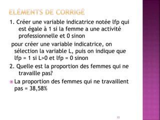 1. Créer une variable indicatrice notée lfp qui
est égale à 1 si la femme a une activité
professionnelle et 0 sinon
pour créer une variable indicatrice, on
sélection la variable L, puis on indique que
lfp = 1 si L>0 et lfp = 0 sinon
2. Quelle est la proportion des femmes qui ne
travaille pas?
 La proportion des femmes qui ne travaillent
pas = 38,58%
22
 