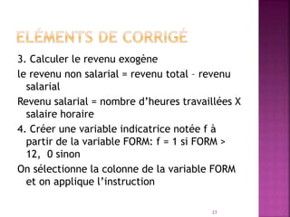 3. Calculer le revenu exogène
le revenu non salarial = revenu total – revenu
salarial
Revenu salarial = nombre d’heures travaillées X
salaire horaire
4. Créer une variable indicatrice notée f à
partir de la variable FORM: f = 1 si FORM >
12, 0 sinon
On sélectionne la colonne de la variable FORM
et on applique l’instruction
23
 