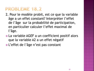 2. Pour le modèle probit, est ce que la variable
âge a un effet constant? Interpréter l’effet
de l’âge sur la probabilité de participation,
en particulier calculer l’effet maximal de
l’âge.
 La variable AGEF a un coefficient positif alors
que la variable A2 a un effet négatif
 L’effet de l’âge n’est pas constant
28
 