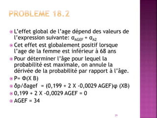 L’effet global de l’age dépend des valeurs de
l’expression suivante: αAGEF + αA2
 Cet effet est globalement positif lorsque
l’age de la femme est inférieur à 68 ans
 Pour déterminer l’âge pour lequel la
probabilité est maximale, on annule la
dérivée de la probabilité par rapport à l’âge.
 P= Ф(X Β)
 δp/δagef = (0,199 + 2 X -0,0029 AGEF)φ (XΒ)
 0,199 + 2 X -0,0029 AGEF = 0
 AGEF = 34
29
 