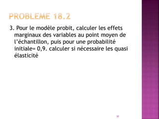 3. Pour le modèle probit, calculer les effets
marginaux des variables au point moyen de
l’échantillon, puis pour une probabilité
initiale= 0,9. calculer si nécessaire les quasi
élasticité
30
 
