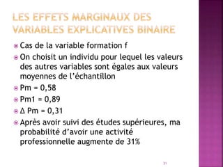  Cas de la variable formation f
 On choisit un individu pour lequel les valeurs
des autres variables sont égales aux valeurs
moyennes de l’échantillon
 Pm = 0,58
 Pm1 = 0,89
 ∆ Pm = 0,31
 Après avoir suivi des études supérieures, ma
probabilité d’avoir une activité
professionnelle augmente de 31%
31
 