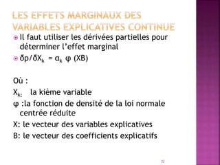  Il faut utiliser les dérivées partielles pour
déterminer l’effet marginal
 δp/δXk = αk φ (XΒ)
Où :
Xk: la kième variable
φ :la fonction de densité de la loi normale
centrée réduite
X: le vecteur des variables explicatives
Β: le vecteur des coefficients explicatifs
32
 