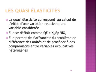  La quasi élasticité correspond au calcul de
l’effet d’une variation relative d’une
variable considérée
 Elle se définit comme QE = Xk δp/δXk
 Elle permet de s’affranchir du problème de
différence des unités et de procéder à des
comparaisons entre variables explicatives
hétérogènes
33
 