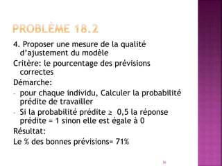 4. Proposer une mesure de la qualité
d’ajustement du modèle
Critère: le pourcentage des prévisions
correctes
Démarche:
- pour chaque individu, Calculer la probabilité
prédite de travailler
- Si la probabilité prédite ≥ 0,5 la réponse
prédite = 1 sinon elle est égale à 0
Résultat:
Le % des bonnes prévisions= 71%
36
 