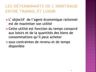  L’ objectif de l’agent économique rationnel
est de maximiser son utilité
 Cette utilité est fonction du temps consacré
aux loisirs et de la quantités des biens de
consommations qu’il peut acheter
 sous contraintes de revenu et de temps
disponible
4
 
