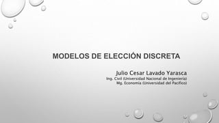 MODELOS DE ELECCIÓN DISCRETA
Julio Cesar Lavado Yarasca
Ing. Civil (Universidad Nacional de Ingeniería)
Mg. Economía (Universidad del Pacifico)
 