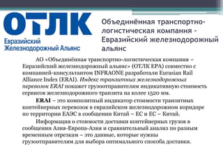 Объединённая транспортно-
логистическая компания –
Евразийский железнодорожный
альянс
АО «Объединённая транспортно-логистическая компания –
Евразийский железнодорожный альянс» (ОТЛК ЕРА) совместно с
компанией-консультантом INFRAONE разработали Eurasian Rail
Alliance Index (ERAI). Индекс транзитных железнодорожных
перевозок ERAI покажет грузоотправителям индикативную стоимость
сервисов железнодорожного транзита на колее 1520 мм.
ERAI – это композитный индикатор стоимости транзитных
контейнерных перевозок в евразийском железнодорожном коридоре
по территории ЕАЭС в сообщении Китай – ЕС и ЕС – Китай.
Информация о стоимости доставки контейнерных грузов в
сообщении Азия-Европа-Азия и сравнительный анализ по разным
временным отрезкам – это данные, которые нужны
грузоотправителям для выбора оптимального способа доставки.
 