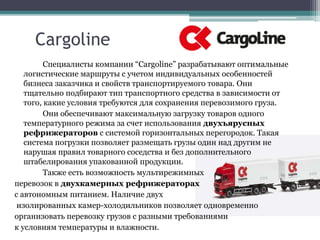 Cargoline
Специалисты компании “Cargoline” разрабатывают оптимальные
логистические маршруты с учетом индивидуальных особенностей
бизнеса заказчика и свойств транспортируемого товара. Они
тщательно подбирают тип транспортного средства в зависимости от
того, какие условия требуются для сохранения перевозимого груза.
Они обеспечивают максимальную загрузку товаров одного
температурного режима за счет использования двухъярусных
рефрижераторов с системой горизонтальных перегородок. Такая
система погрузки позволяет размещать грузы один над другим не
нарушая правил товарного соседства и без дополнительного
штабелирования упакованной продукции.
Также есть возможность мультирежимных
перевозок в двухкамерных рефрижераторах
с автономным питанием. Наличие двух
изолированных камер-холодильников позволяет одновременно
организовать перевозку грузов с разными требованиями
к условиям температуры и влажности.
 