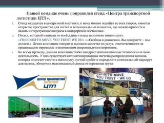 Нашей команде очень понравился стенд «Центра транспортной
логистики ЦТЛ».
1. Стенд находится в центре всей выставки, к нему можно подойти со всех сторон, имеется
открытое пространство для гостей и потенциальных клиентов, где можно присесть и
задать интересующие вопросы в комфортной обстановке.
2. Посыл, который написан по всей длине стенда нам очень импонирует.
«FREEDOM TO MOVE. YOU TRUST WE DO» =«Свобода в движении. Вы доверяете – мы
делаем.». Девиз компании говорит о высоком качестве их услуг, ответственности за
организацию перевозок и постоянном сопровождении перевозок.
• Ко всему прочему, данная компания также внедряет инновационные технологии в свою
деятельность. У них существует автоматизированная система распределения вагонов,
которая помогает свести к минимуму пустой пробег и определить оптимальный маршрут
для вагона, обеспечив максимальный доход от перевозки груза
 