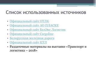 Список использованных источников
• Официальный сайт ОТЛК
• Официальный сайт АО ПЛАСКЕ
• Официальный сайт БелЭкс Логистик
• Официальный сайт Cargoline
• Белорусская железная дорога
• Официальный сайт ЦТЛ
• Раздаточные материалы на выставке «Транспорт и
логистика – 2018»
 