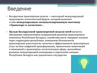 Введение
• Белорусская транспортная неделя — ежегодный международный
транспортно-логистический форум, который включает
в себя международную специализированную выставку
«Транспорт и логистика» .
• Целью Белорусской транспортной недели-2018 является
обсуждение перспективных направлений развития транспортного
комплекса Республики Беларусь, содействие росту товарных потоков
через территорию республики, повышение безопасности
транспортной деятельности, качества и эффективности транспортных
услуг на базе цифровой трансформации, привлечение инвестиций
и инноваций в транспортно-логистическую сферу, дальнейшее
развитие международной кооперации и укрепление имиджа
Республики Беларусь как транзитного государства.
 