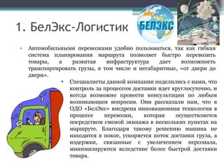 1. БелЭкс-Логистик
• Автомобильными перевозками удобно пользоваться, так как гибкая
система планирования маршрута позволяет быстро перевозить
товары, а развитая инфраструктура дает возможность
транспортировать грузы, в том числе и негабаритные, «от двери до
двери».
• Специалисты данной компании поделились с нами, что
контроль за процессом доставки идет круглосуточно, и
всегда возможно провести консультации по любым
возникающим вопросам. Они рассказали нам, что в
ОДО «БелЭкс» внедрена инновационная технология в
процессе перевозки, которая осуществляется
посредством сменой экипажа в нескольких пунктах на
маршруте. Благодаря такому решению машина не
находится в покое, ускоряется поток доставки груза, а
издержки, связанные с увеличением персонала,
минимизируются вследствие более быстрой доставки
товара.
 