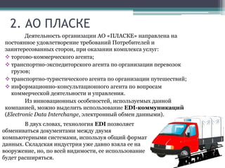 2. АО ПЛАСКЕ
Деятельность организации АО «ПЛАСКЕ» направлена на
постоянное удовлетворение требований Потребителей и
заинтересованных сторон, при оказании комплекса услуг:
 торгово-коммерческого агента;
 транспортно-экспедиторского агента по организации перевозок
грузов;
 транспортно-туристического агента по организации путешествий;
 информационно-консультационного агента по вопросам
коммерческой деятельности и управления.
Из инновационных особеностей, используемых данной
компанией, можно выделить использование EDI-коммуникаций
(Electronic Data Interchange, электронный обмен данными).
В двух словах, технология EDI позволяет
обмениваться документами между двумя
компьютерными системами, используя общий формат
данных. Складская индустрия уже давно взяла ее на
вооружение, но, по всей видимости, ее использование
будет расширяться.
 