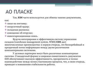 АО ПЛАСКЕ
Так, EDI часто используется для обмена такими документами,
как:
 заказ на поставку;
 погрузочный ордер;
 складская расписка;
 извещение об отгрузке;
 инвентаризационная опись.
Будучи интегрирован в эффективную систему управления
складом (warehouse management system, WMS) EDI дает
многочисленные преимущества: в первую очередь, это бесперебойный и
прозрачный поток информации между двумя различными
компьютерными системами.
У деловых партнеров могут быть различные компьютерные
системы. Стандартный формат и широкая совместимость документов
EDI обеспечивают высокую эффективность, прозрачность и тесное
взаимодействие между всеми участниками процесса, что, в свою очередь,
приводит к повышению стабильности работы.
 