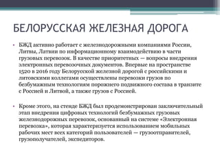 БЕЛОРУССКАЯ ЖЕЛЕЗНАЯ ДОРОГА
• БЖД активно работает с железнодорожными компаниями России,
Литвы, Латвии по информационному взаимодействию в части
грузовых перевозок. В качестве приоритетных — вопросы внедрения
электронных перевозочных документов. Впервые на пространстве
1520 в 2016 году Белорусской железной дорогой с российскими и
литовскими коллегами осуществлены перевозки грузов по
безбумажным технологиям порожнего подвижного состава в транзите
с Россией и Литвой, а также грузов с Россией.
• Кроме этого, на стенде БЖД был продемонстрирован заключительный
этап внедрения цифровых технологий безбумажных грузовых
железнодорожных перевозок, основанный на системе «Электронная
перевозка», которая характеризуется использованием мобильных
рабочих мест всех категорий пользователей — грузоотправителей,
грузополучателей, экспедиторов.
 