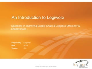 An Introduction to Logiworx
Capability in improving Supply Chain & Logistics Efficiency &
Effectiveness

Prepared by

: Logiworx

Date

: 2013

Version

: 1.0

Copyright 2013 Logiworx Pty Ltd. All rights reserved.

 