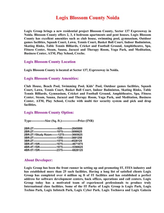 Logix Blossom County Noida

Logix Group brings a new residential project Blossom County, Sector 137 Expressway in
Noida. Blossom County offers 2, 3, 4 bedroom apartments and pent houses. Logix Blossom
County has excellent amenities such as club house, swimming pool, gymnasium, Outdoor
games facilities, Squash Court, Lawn, Tennis Court, Basket Ball Court, Indoor Badminton,
Skating Rinks, Table Tennis Billiards, Cricket and Football Ground, Amphitheatre, Spa,
Fitness Center, Steam, Sauna, Jacuzzi and Therapy Room, Yoga Park, and Meditation,
Business Center, ATM, Play School, Creche.

Logix Blossom County Location

Logix Blossom County is located at Sector 137, Expressway in Noida.

Logix Blossom County Amenities:

Club House, Beach Pool, Swimming Pool, Kids’ Pool, Outdoor games facilities, Squash
Court, Lawn, Tennis Court, Basket Ball Court, Indoor Badminton, Skating Rinks, Table
Tennis Billiards, Gymnasium, Cricket and Football Ground, Amphitheatre, Spa, Fitness
Center, Steam, Sauna, Jacuzzi and Therapy Room, Yoga Park, and Meditation, Business
Center, ATM, Play School, Creche with multi tier security system and pick and drop
facilities.

Logix Blossom County Option:

Type-------------Size (Sq. ft.)---------------Price (INR)

2BR-2T---------------------------920-----------2645000
2BR-2T--------------------------1075----------3090625
2BR-2T-1Study Room-------1275---------3665625
3BR-2T--------------------------1350----------3881250
3BR-2T--------------------------1575----------4528125
3BR-4T-1SR-------------------1675-----------4671875
4BR-4T-1SR-------------------1875-----------5390625
4BR-5T-1SR-------------------2375-----------6828125


About Developer:

Logix Group has been the front runner in setting up and promoting IT, ITES industry and
has established more than 25 such facilities. Having a long list of satisfied clients Logix
Group has completed over 4 million sq ft of IT facilities and has established a perfect
address for software development centers, back offices, operations and call centers. Logix
Group today has a motivated team of experienced professionals to produce truly
International class facilities. Some of the IT Parks of Logix Group is Logix Park, Logix
Techno Park, Logix Infotech Park, Logix Cyber Park. Logix Technova and Logix Galaxia
 