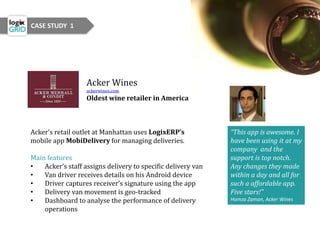 Acker Wines
ackerwines.com
Oldest wine retailer in America
Acker’s retail outlet at Manhattan uses LogixERP’s
mobile app MobiDelivery for managing deliveries.
Main features
• Acker’s staff assigns delivery to specific delivery van
• Van driver receives details on his Android device
• Driver captures receiver’s signature using the app
• Delivery van movement is geo-tracked
• Dashboard to analyse the performance of delivery
operations
“This app is awesome. I
have been using it at my
company and the
support is top notch.
Any changes they made
within a day and all for
such a affordable app.
Five stars!”
Hamza Zaman, Acker Wines
CASE STUDY 1
 
