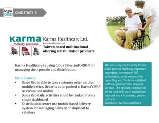 Karma Healthcare Ltd.
karmahealthcare.com
Taiwan based multinational
offering rehabilitation products
Karma Healthcare is using Clobz Sales and ORION for
managing their presale and distribution.
Main features
• Sales Rep is able to take customer order on their
mobile device. Order is auto-pushed to Karma’s ERP
as created on mobile
• Sales Rep daily activities could be tracked from a
single dashboard
• Distribution center use mobile based delivery
system for managing delivery of shipment to
retailers
We are using Clobz Sales for our
Sales person tracking, expenses
reporting, warehouse bill
submission, sales person visit
reporting etc. We have satisfied
with the product and support
service. The system is beneficial
for us and help us to reduce our
manual work in courier, phone
calls etc.
Randheer, Karma Healthcare
CASE STUDY 3
 