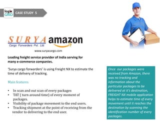 CASE STUDY 5
www.suryacargo.com
Leading freight service provider of India serving for
many e-commerce companies.
‘Surya cargo forwarders’ is using Freight NX to estimate the
time of delivery of tracking.
Main features
• In scan and out scan of every packages
• TAT ( turn around time) of every moment of
packages.
• Visibility of package movement to the end users.
• Tracking shipment at the point of receiving from the
vendor to delivering to the end user.
Once our packages were
received from Amazon, there
was no tracking and
information about the
particular packages to be
delivered at it’s destination,
FREIGHT NX mobile application
helps to estimate time of every
movement until it reaches the
destination by scanning the
identification number of every
packages.
 