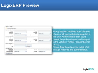 Pickup request received from client on
phone or at your website is recorded in
the ERP. Administrative staff could
review the pickup request and assign it
to the vehicle / vendor / courier boy for
pickup.
Pickup Dashboard provide detail of all
pickups received and current status.
LogixERP Preview
 