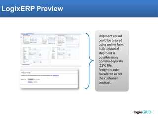 LogixERP Preview
Shipment record
could be created
using online form.
Bulk upload of
shipment is
possible using
Comma-Separate
(CSV) file.
Freight is auto-
calculated as per
the customer
contract.
 