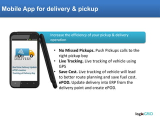 Mobile App for delivery & pickup
• No Missed Pickups. Push Pickups calls to the
right pickup boy
• Live Tracking. Live tracking of vehicle using
GPS
• Save Cost. Live tracking of vehicle will lead
to better route planning and save fuel cost.
• ePOD. Update delivery into ERP from the
delivery point and create ePOD.
Increase the efficiency of your pickup & delivery
operation
 