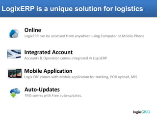 LogixERP is a unique solution for logistics
Online
LogixERP can be accessed from anywhere using Computer or Mobile Phone
Integrated Account
Accounts & Operation comes integrated in LogixERP
Mobile Application
Logix ERP comes with Mobile application for tracking, POD upload, MIS
Auto-Updates
TMS comes with Free auto-updates.
 