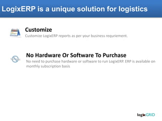 LogixERP is a unique solution for logistics
No Hardware Or Software To Purchase
No need to purchase hardware or software to run LogixERP. ERP is available on
monthly subscription basis
Customize
Customize LogixERP reports as per your business requriement.
 