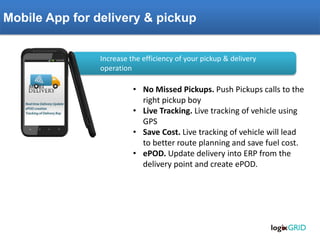 Mobile App for delivery & pickup 
•No Missed Pickups. Push Pickups calls to the right pickup boy 
•Live Tracking. Live tracking of vehicle using GPS 
•Save Cost. Live tracking of vehicle will lead to better route planning and save fuel cost. 
•ePOD. Update delivery into ERP from the delivery point and create ePOD. 
Increase the efficiency of your pickup & delivery operation  