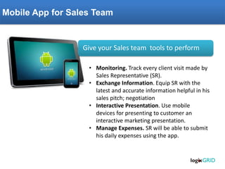 Mobile App for Sales Team 
Give your Sales team tools to perform 
•Monitoring. Track every client visit made by Sales Representative (SR). 
•Exchange Information. Equip SR with the latest and accurate information helpful in his sales pitch; negotiation 
•Interactive Presentation. Use mobile devices for presenting to customer an interactive marketing presentation. 
•Manage Expenses. SR will be able to submit his daily expenses using the app.  