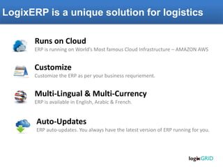 LogixERP is a unique solution for logistics 
Runs on Cloud 
ERP is running on World’s Most famous Cloud Infrastructure – AMAZON AWS 
Customize 
Customize the ERP as per your business requriement. 
Multi-Lingual & Multi-Currency ERP is available in English, Arabic & French. Auto-Updates ERP auto-updates. You always have the latest version of ERP running for you.  