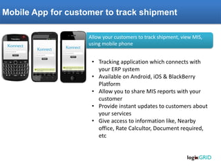 Mobile App for customer to track shipment Allow your customers to track shipment, view MIS, using mobile phone 
•Tracking application which connects with your ERP system 
•Available on Android, iOS & BlackBerry Platform 
•Allow you to share MIS reports with your customer 
•Provide instant updates to customers about your services 
•Give access to information like, Nearby office, Rate Calcultor, Document required, etc  
