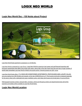  HYPERLINK quot;
http://logix-neo-world.co.inquot;
 <br />LOGIX NEO WORLD<br />Logix Neo World Sec - 150 Noida about Project<br />Logix Neo World Noida apartment’s possession is in 36 Months.<br />Logix Neo World is presented by Logix Group. Logix Neo World is premium lush green and golf themed township with exclusive apartments that offers long range golf views, along with a five star resort and spa and has a huge number of world class amenities Logix Neo World is Noida’s first sports-centric Township spread over 200—acres  <br />Logix Neo World Noida offers 1 To 5 BHK AIR-CONDITIONED APARTMENTS, PENTHOUSES AND LUXURY VILLAS. and price starting from INR 29 lakhs and onwards, at the rate of INR3330 per sq. ft. This housing community is designed especially for the senior citizen with a dedicated lush green meditation parks, word class club houses and private lawns  for ground floors.<br />Well equipped business centers, banquet halls, concierge, crèche and Shopping centers and departmental stores with all the essential commodities will be available at Logix Neo World Noida.<br />Logix Neo World Location<br />Logix Neo World is located in Sector 150 Noida, Noida Expressway.<br />About Logix Group <br />Logix Group has been the front runner in setting up and promoting IT/ITES industry and has established more than 25 such facilities. Having a long list of satisfied clients Logix Group has completed over 4 million sq ft of IT facilities and has established a perfect address for software development centers, back offices, operations and call centers. Logix Group today has a motivated team of experienced professionals to produce truly International class facilities. Some of the IT Parks of Logix Group are Logix Park, Logix Techno Park, Logix InfoTech Park , Logix Cyber Park . Logix Technova & Logix Galaxia (IT SEZ) is under development. Logix Group believes in the helpful philosophy of letting the client concentrate on their core business activity while all other requirements are taken care of by the group.<br />LOGIX NEO WORLD SPECIFICATION<br /> <br />About Kalra Realtors<br />We are a group of real estate professionals looking to change the face of industry in northern India. From a deeply unorganized, fractured segment, we look at ourselves as service providers par excellence. Ours is a people centric approach, and strongly believe that how so ever technologically advance we may become, the personal touch of a human interaction always adds to the comfort level. <br />LOGIX NEO WORLD<br />CONTACT<br />9213098616 <br />