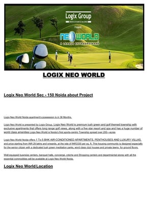  HYPERLINK quot;
http://logix-neo-world.co.inquot;
 <br />LOGIX NEO WORLD<br />Logix Neo World Sec - 150 Noida about Project<br />Logix Neo World Noida apartment’s possession is in 36 Months.<br />Logix Neo World is presented by Logix Group. Logix Neo World is premium lush green and golf themed township with exclusive apartments that offers long range golf views, along with a five star resort and spa and has a huge number of world class amenities Logix Neo World is Noida’s first sports-centric Township spread over 200—acres  <br />Logix Neo World Noida offers 1 To 5 BHK AIR-CONDITIONED APARTMENTS, PENTHOUSES AND LUXURY VILLAS. and price starting from INR 29 lakhs and onwards, at the rate of INR3330 per sq. ft. This housing community is designed especially for the senior citizen with a dedicated lush green meditation parks, word class club houses and private lawns  for ground floors.<br />Well equipped business centers, banquet halls, concierge, crèche and Shopping centers and departmental stores with all the essential commodities will be available at Logix Neo World Noida.<br />Logix Neo World Location<br />Logix Neo World is located in Sector 150 Noida, Noida Expressway.<br />About Logix Group <br />Logix Group has been the front runner in setting up and promoting IT/ITES industry and has established more than 25 such facilities. Having a long list of satisfied clients Logix Group has completed over 4 million sq ft of IT facilities and has established a perfect address for software development centers, back offices, operations and call centers. Logix Group today has a motivated team of experienced professionals to produce truly International class facilities. Some of the IT Parks of Logix Group are Logix Park, Logix Techno Park, Logix InfoTech Park , Logix Cyber Park . Logix Technova & Logix Galaxia (IT SEZ) is under development. Logix Group believes in the helpful philosophy of letting the client concentrate on their core business activity while all other requirements are taken care of by the group.<br />LOGIX NEO WORLD SPECIFICATION<br /> <br />About Kalra Realtors<br />We are a group of real estate professionals looking to change the face of industry in northern India. From a deeply unorganized, fractured segment, we look at ourselves as service providers par excellence. Ours is a people centric approach, and strongly believe that how so ever technologically advance we may become, the personal touch of a human interaction always adds to the comfort level. <br />LOGIX NEO WORLD<br />CONTACT<br />9871851133/ 9818531133 <br />