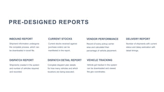Number of shipments with current
status and delay estimation with
detail timings.
DELIVERY REPORT
Shipment information undergone
the complete process, which can
be downloaded in excel file.
INBOUND REPORT
Current stocks received against
purchase orders can be
manifested in the report.
CURRENT STOCKS
PRE-DESIGNED REPORTS
Vehicle got tracked in the system
can be downloaded and viewed
the geo coordinates.
VEHICLE TRACKING
Record of every pickup carrier
wise and calculated their
percentage of vehicle placement.
VENDOR PERFORMANCE
Shipments created in the system
and number of vehicles required
and recorded.
DISPATCH REPORT
Complete dispatch plan details
for how many vehicles and which
locations are being executed.
DISPATCH DETAIL REPORT
 